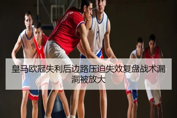 皇马欧冠失利后边路压迫失效复盘战术漏洞被放大