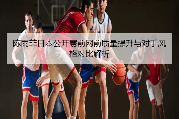 陈雨菲日本公开赛前网前质量提升与对手风格对比解析