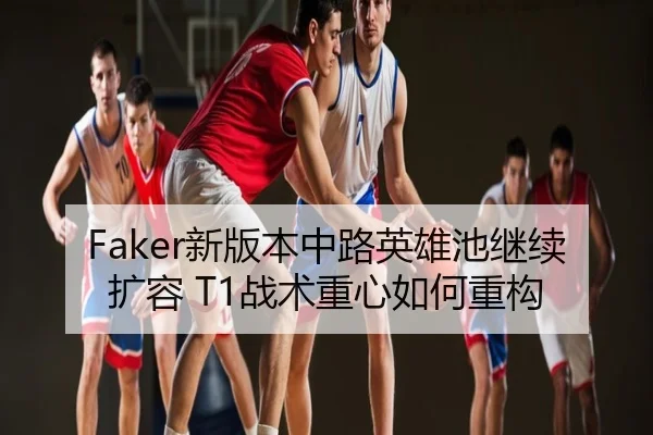Faker新版本中路英雄池继续扩容 T1战术重心如何重构