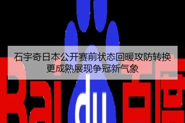 石宇奇日本公开赛前状态回暖攻防转换更成熟展现争冠新气象