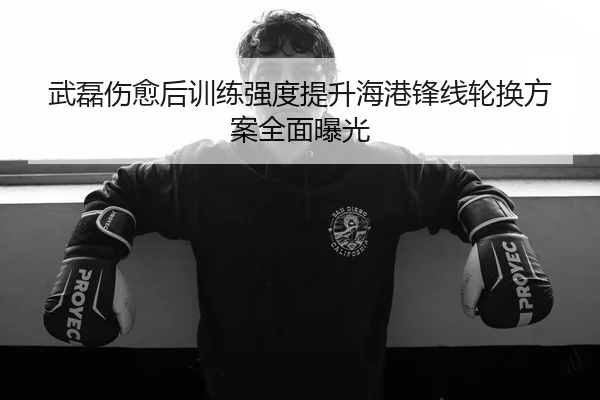 武磊伤愈后训练强度提升海港锋线轮换方案全面曝光