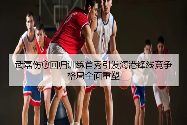 武磊伤愈回归训练首秀引发海港锋线竞争格局全面重塑