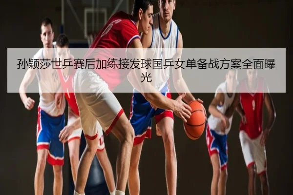 孙颖莎世乒赛后加练接发球国乒女单备战方案全面曝光